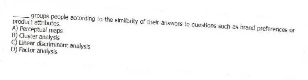_____ groups people according to the similarity of their answers to questions such as brand preferences or product attributes.
A) Perceptual maps
B) Cluster analysis
C) Linear discriminant analysis
D) Factor analysis
