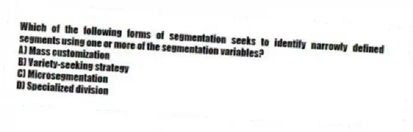 Which of the following forms of segmentation seeks to identify narrowly defined segments using one or more of the segmentation variables?
A) Mass customization
B) Variety-seeking strategy
C) Microsegmentation
D) Specialized division