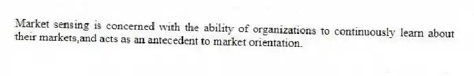 Market sensing is concerned with the ability of organizations to continuously learn about their markets,and acts as an antecedent to market orientation.