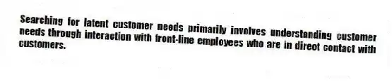 Searching for latent customer needs primarily involves understanding customer needs through interaction with front-line employees who are in direct contact with customers.