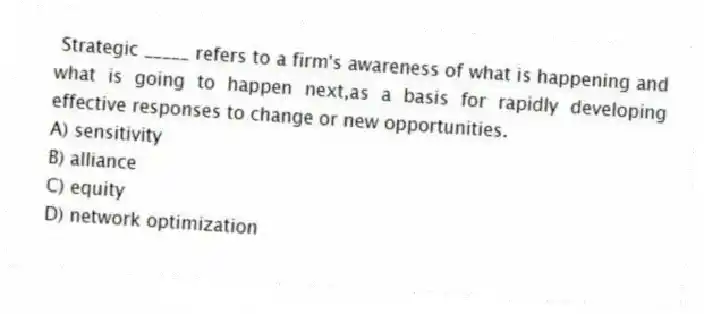 Strategic _____ refers to a firm's awareness of what is happening and what is going to happen next,as a basis for rapidly developing effective responses to change or new opportunities.
A) sensitivity
B) alliance
C) equity
D) network optimization