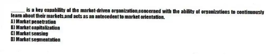 _____ is a key capability of the market-driven organization,concerned with the ability of organizations to continuously learn about their markets,and acts as an antecedent to market orientation.
A) Market penetration
B) Market capitalization
C) Market sensing
D) Market segmentation