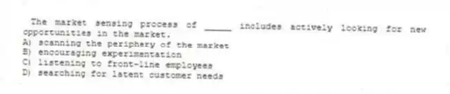 The market sensing process of _____ includes actively looking for new opportunities in the market.
A) scanning the periphery of the market
B) encouraging experimentation
C) listening to front-line employees
D) searching for latent customer needs
