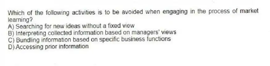 Which of the following activities is to be avoided when engaging in the process of market learning?
A) Searching for new ideas without a fixed view
B) Interpreting collected information based on managers' views
C) Bundling information based on specific business functions
D) Accessing prior information