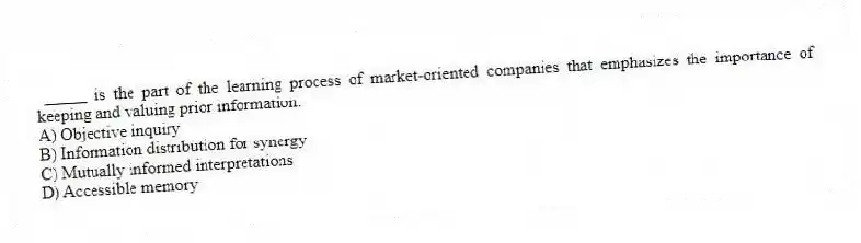 _____ is the part of the learning process of market-oriented companies that emphasizes the importance of keeping and valuing prior information.
A) Objective inquiry
B) Information distribution for synergy
C) Mutually informed interpretations
D) Accessible memory