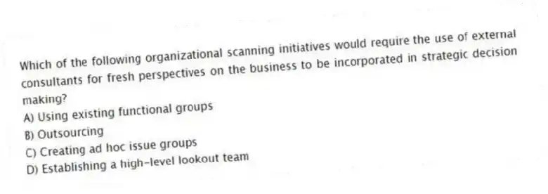 Which of the following organizational scanning initiatives would require the use of external consultants for fresh perspectives on the business to be incorporated in strategic decision making?
A) Using existing functional groups
B) Outsourcing
C) Creating ad hoc issue groups
D) Establishing a high-level lookout team