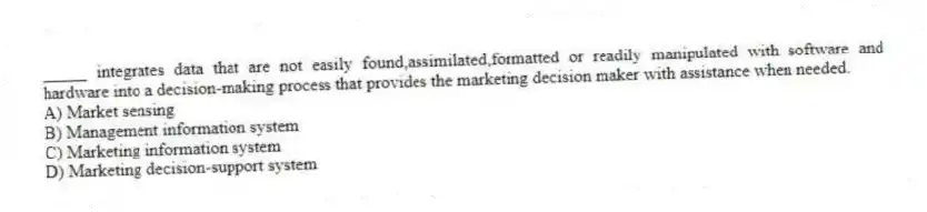 _____ integrates data that are not easily found,assimilated,formatted or readily manipulated with software and hardware into a decision-making process that provides the marketing decision maker with assistance when needed.
A) Market sensing
B) Management information system
C) Marketing information system
D) Marketing decision-support system