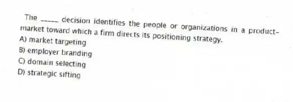 The _____ decision identifies the people or organizations in a product-market toward which a firm directs its positioning strategy.
A) market targeting
B) employer branding
C) domain selecting
D) strategic sifting