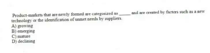 Product-markets that are newly formed are categorized as _____ and are created by factors such as a new technology or the identification of unmet needs by suppliers.
A) growing
B) emerging
C) mature
D) declining