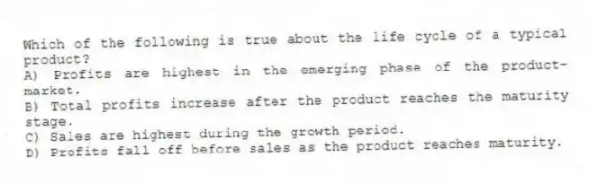 Which of the following is true about the life cycle of a typical product?
A) Profits are highest in the emerging phase of the product-market.
B) Total profits increase after the product reaches the maturity stage.
C) Sales are highest during the growth period.
D) Profits fall off before sales as the product reaches maturity.