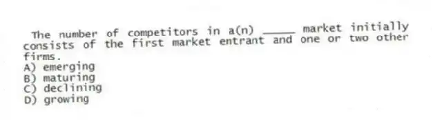 The number of competitors in a(n) _____ market initially consists of the first market entrant and one or two other firms.
A) emerging
B) maturing
C) declining
D) growing