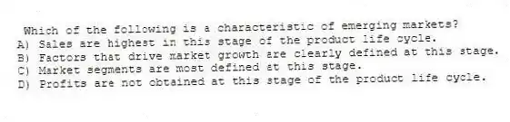 Which of the following is a characteristic of emerging markets?
A) Sales are highest in this stage of the product life cycle.
B) Factors that drive market growth are clearly defined at this stage.
C) Market segments are most defined at this stage.
D) Profits are not obtained at this stage of the product life cycle.
