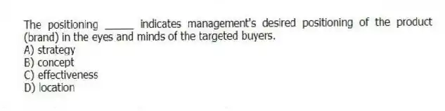 The positioning _____ indicates management's desired positioning of the product (brand) in the eyes and minds of the targeted buyers.
A) strategy
B) concept
C) effectiveness
D) location