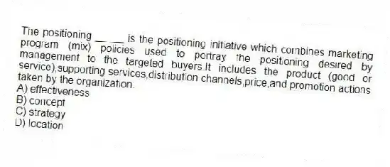 The positioning _____ is the positioning initiative which combines marketing program (mix) policies used to portray the positioning desired by management to the targeted buyers.It includes the product (good or service),supporting services,distribution channels,price,and promotion actions taken by the organization.
A) effectiveness
B) concept
C) strategy
D) location