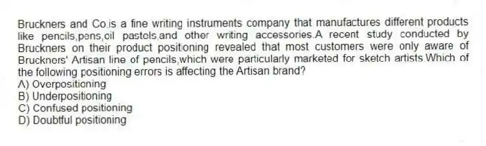 Bruckners and Co.is a fine writing instruments company that manufactures different products like pencils,pens,oil pastels,and other writing accessories.A recent study conducted by Bruckners on their product positioning revealed that most customers were only aware of Bruckners' Artisan line of pencils,which were particularly marketed for sketch artists.Which of the following positioning errors is affecting the Artisan brand?
A) Overpositioning
B) Underpositioning
C) Confused positioning
D) Doubtful positioning