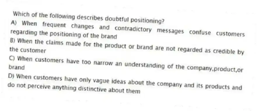 Which of the following describes doubtful positioning?
A) When frequent changes and contradictory messages confuse customers regarding the positioning of the brand
B) When the claims made for the product or brand are not regarded as credible by the customer
C) When customers have too narrow an understanding of the company,product,or brand
D) When customers have only vague ideas about the company and its products and do not perceive anything distinctive about them
