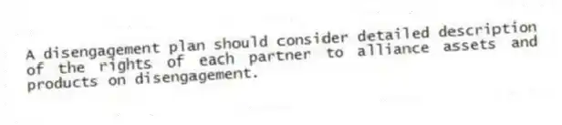 A disengagement plan should consider detailed description of the rights of each partner to alliance assets and products on disengagement.
