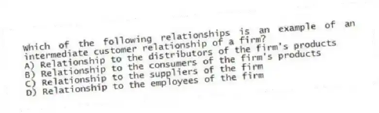 Which of the following relationships is an example of an intermediate customer relationship of a firm?
A) Relationship to the distributors of the firm's products
B) Relationship to the consumers of the firm's products
C) Relationship to the suppliers of the firm
D) Relationship to the employees of the firm