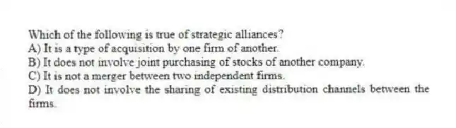 Which of the following is true of strategic alliances?
A) It is a type of acquisition by one firm of another.
B) It does not involve joint purchasing of stocks of another company.
C) It is not a merger between two independent firms.
D) It does not involve the sharing of existing distribution channels between the firms.