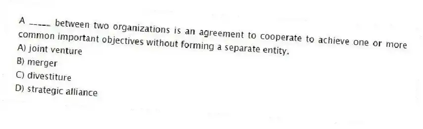 A _____ between two organizations is an agreement to cooperate to achieve one or more common important objectives without forming a separate entity.
A) joint venture
B) merger
C) divestiture
D) strategic alliance