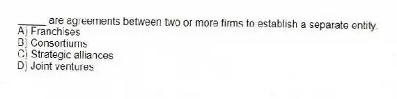 _____ are agreements between two or more firms to establish a separate entity.
A) Franchises
B) Consortiums
C) Strategic alliances
D) Joint ventures