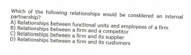 Which of the following relationships would be considered an internal partnership?
A) Relationships between functional units and employees of a firm
B) Relationships between a firm and a competitor
C) Relationships between a firm and its supplier
D) Relationships between a firm and its customers