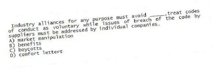 Industry alliances for any purpose must avoid _____,treat codes of conduct as voluntary while issues of breach of the code by suppliers must be addressed by individual companies.
A) market manipulation
B) benefits
C) boycotts
D) comfort letters