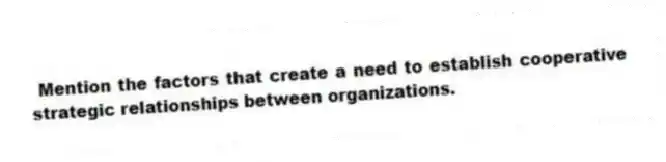  Mention the factors that create a need to establish cooperative strategic relationships between organizations.