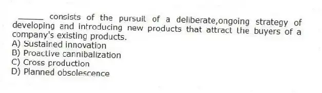 _____ consists of the pursuit of a deliberate,ongoing strategy of developing and introducing new products that attract the buyers of a company's existing products.
A) Sustained innovation
B) Proactive cannibalization
C) Cross production
D) Planned obsolescence