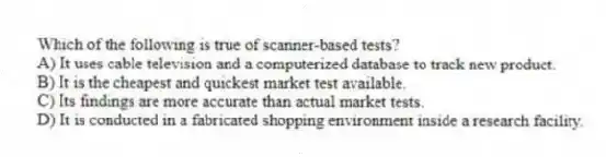 Which of the following is true of scanner-based tests?
A) It uses cable television and a computerized database to track new product.
B) It is the cheapest and quickest market test available.
C) Its findings are more accurate than actual market tests.
D) It is conducted in a fabricated shopping environment inside a research facility.