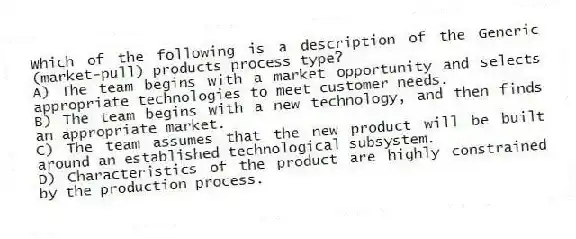 Which of the following is a description of the Generic (market-pull) products process type?
A) The team begins with a market opportunity and selects appropriate technologies to meet customer needs.
B) The team begins with a new technology, and then finds an appropriate market.
C) The team assumes that the new product will be built around an established technological subsystem.
D) Characteristics of the product are highly constrained by the production process.