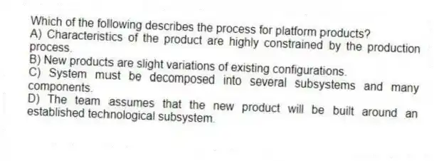 Which of the following describes the process for platform products?
A) Characteristics of the product are highly constrained by the production process.
B) New products are slight variations of existing configurations.
C) System must be decomposed into several subsystems and many components.
D) The team assumes that the new product will be built around an established technological subsystem.