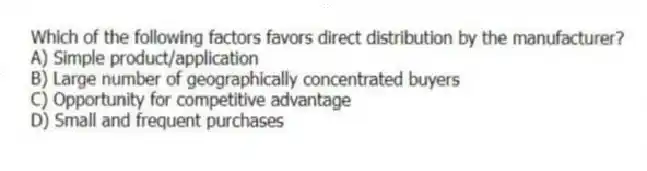 Which of the following factors favors direct distribution by the manufacturer?
A) Simple product/application
B) Large number of geographically concentrated buyers
C) Opportunity for competitive advantage
D) Small and frequent purchases