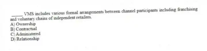 _____ VMS includes various formal arrangements between channel participants including franchising and voluntary chains of independent retailers.
A) Ownership
B) Contractual
C) Administered
D) Relationship