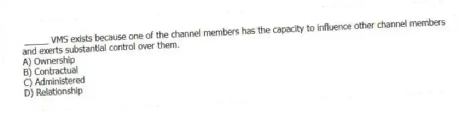 _____ VMS exists because one of the channel members has the capacity to influence other channel members and exerts substantial control over them.
A) Ownership
B) Contractual
C) Administered
D) Relationship