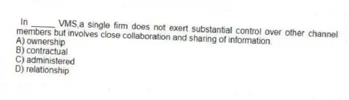 In _____ VMS,a single firm does not exert substantial control over other channel members but involves close collaboration and sharing of information.
A) ownership
B) contractual
C) administered
D) relationship