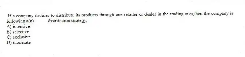 If a company decides to distribute its products through one retailer or dealer in the trading area,then the company is following a(n) _____ distribution strategy.
A) intensive
B) selective
C) exclusive
D) moderate