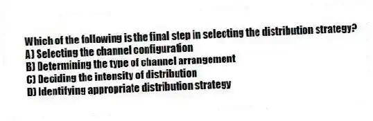 Which of the following is the final step in selecting the distribution strategy?
A) Selecting the channel configuration
B) Determining the type of channel arrangement
C) Deciding the intensity of distribution
D) Identifying appropriate distribution strategy