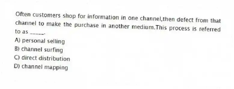 Often customers shop for information in one channel,then defect from that channel to make the purchase in another medium.This process is referred to as _____.
A) personal selling
B) channel surfing
C) direct distribution
D) channel mapping