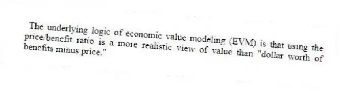 The underlying logic of economic value modeling (EVM) is that using the price/benefit ratio is a more realistic view of value than "dollar worth of benefits minus price."
