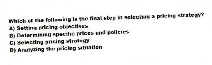 Which of the following is the final step in selecting a pricing strategy?
A) Setting pricing objectives
B) Determining specific prices and policies
C) Selecting pricing strategy
D) Analyzing the pricing situation