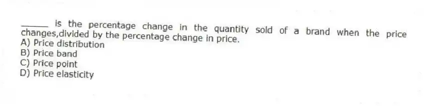 _____ is the percentage change in the quantity sold of a brand when the price changes,divided by the percentage change in price.
A) Price distribution
B) Price band
C) Price point
D) Price elasticity