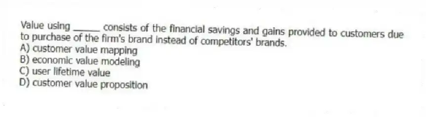Value using _____ consists of the financial savings and gains provided to customers due to purchase of the firm's brand instead of competitors' brands.
A) customer value mapping
B) economic value modeling
C) user lifetime value
D) customer value proposition