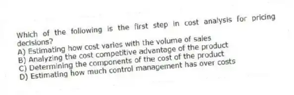 Which of the following is the first step in cost analysis for pricing decisions?
A) Estimating how cost varies with the volume of sales
B) Analyzing the cost competitive advantage of the product
C) Determining the components of the cost of the product
D) Estimating how much control management has over costs
