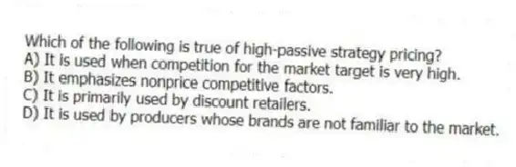 Which of the following is true of high-passive strategy pricing?
A) It is used when competition for the market target is very high.
B) It emphasizes nonprice competitive factors.
C) It is primarily used by discount retailers.
D) It is used by producers whose brands are not familiar to the market.