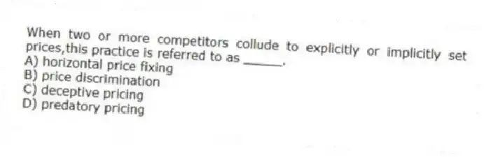 When two or more competitors collude to explicitly or implicitly set prices,this practice is referred to as _____.
A) horizontal price fixing
B) price discrimination
C) deceptive pricing
D) predatory pricing