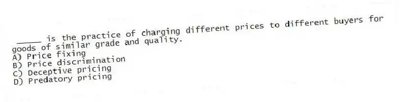 _____ is the practice of charging different prices to different buyers for goods of similar grade and quality.
A) Price fixing
B) Price discrimination
C) Deceptive pricing
D) Predatory pricing