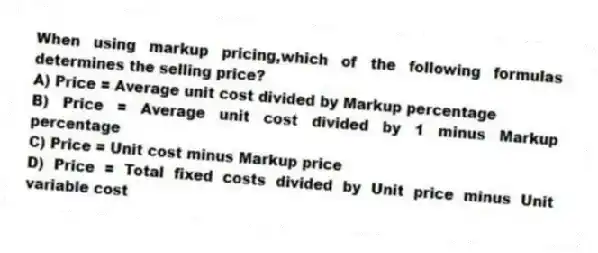 When using markup pricing,which of the following formulas determines the selling price?
A) Price = Average unit cost divided by Markup percentage
B) Price = Average unit cost divided by 1 minus Markup percentage
C) Price = Unit cost minus Markup price
D) Price = Total fixed costs divided by Unit price minus Unit variable cost