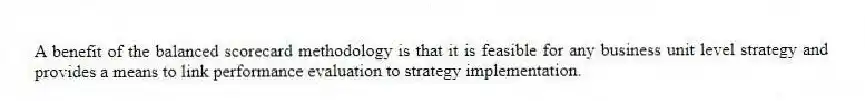 A benefit of the balanced scorecard methodology is that it is feasible for any business unit level strategy and provides a means to link performance evaluation to strategy implementation.