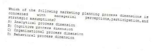 Which of the following marketing planning process dimensions is concerned with managerial perceptions,participation,and strategic assumptions?
A) Analytical process dimension
B) Cognitive process dimension
C) Organizational process dimension
D) Behavioral process dimension